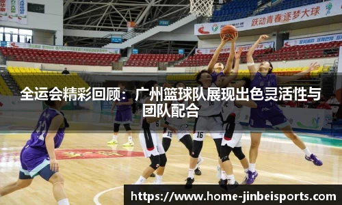 全运会精彩回顾：广州篮球队展现出色灵活性与团队配合